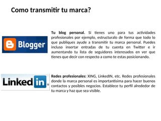 Tu blog personal. Si tienes uno para tus actividades
profesionales por ejemplo, estructuralo de forma que todo lo
que publiques ayude a transmitir tu marca personal. Puedes
incluso insertar entradas de tu cuenta en Twitter e ir
aumentando tu lista de seguidores interesados en ver que
tienes que decir con respecto a como te estas posicionando.
Redes profesionales: XING, LinkedIN, etc. Redes profesionales
donde la marca personal es importantisima para hacer buenos
contactos y posibles negocios. Establece tu perfil alrededor de
tu marca y haz que sea visible.
Como transmitir tu marca?
 