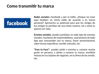 Redes sociales: Facebook y por el estilo. ¿Porque no crear
aquí tambien un cierto estilo de acuerdo a tu marca
personal? Aprovecha su potencial para que los amigos de
tus amigos te perciban de una cierta manera, tal y como tu
quieres ser visto.
Eventos sociales: puedes participar en todo tipo de eventos
sociales, reuniones de emprendedores, asociaciones de todo
tipo que concuerden con tu marca, hacer presentaciones
sobre temas especificos, escribir articulos, etc.
“Face to Face”: puedes asistir a eventos y, conocer mucha
gente en persona, y darles a conocer tu marca, escribirla
incluso en tus tarjetas de negocios, en tu firma de los emails,
etc.
Como transmitir tu marca
 
