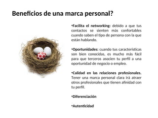 •Facilita el networking: debido a que tus
contactos se sienten más confortables
cuando saben el tipo de persona con la que
están hablando.
•Oportunidades: cuando tus características
son bien conocidas, es mucho más fácil
para que terceros asocien tu perfil a una
oportunidad de negocio o empleo.
•Calidad en las relaciones profesionales.
Tener una marca personal clara irá atraer
otros profesionales que tienen afinidad con
tu perfil.
•Diferenciación
•Autenticidad
Beneficios de una marca personal?
 