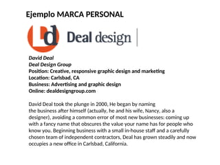 Ejemplo MARCA PERSONAL
David Deal
Deal Design Group
Position: Creative, responsive graphic design and marketing
Location: Carlsbad, CA
Business: Advertising and graphic design
Online: dealdesigngroup.com
David Deal took the plunge in 2000, He began by naming
the business after himself (actually, he and his wife, Nancy, also a
designer), avoiding a common error of most new businesses: coming up
with a fancy name that obscures the value your name has for people who
know you. Beginning business with a small in-house staff and a carefully
chosen team of independent contractors, Deal has grown steadily and now
occupies a new office in Carlsbad, California.
 
