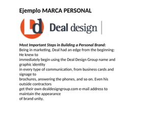 Ejemplo MARCA PERSONAL
Most Important Steps in Building a Personal Brand:
Being in marketing, Deal had an edge from the beginning:
He knew to
immediately begin using the Deal Design Group name and
graphic identity
in every type of communication, from business cards and
signage to
brochures, answering the phones, and so on. Even his
outside contractors
get their own dealdesigngroup.com e-mail address to
maintain the appearance
of brand unity.
 