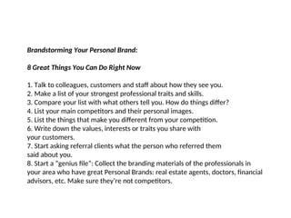 Brandstorming Your Personal Brand:
8 Great Things You Can Do Right Now
1. Talk to colleagues, customers and staff about how they see you.
2. Make a list of your strongest professional traits and skills.
3. Compare your list with what others tell you. How do things differ?
4. List your main competitors and their personal images.
5. List the things that make you different from your competition.
6. Write down the values, interests or traits you share with
your customers.
7. Start asking referral clients what the person who referred them
said about you.
8. Start a “genius file”: Collect the branding materials of the professionals in
your area who have great Personal Brands: real estate agents, doctors, financial
advisors, etc. Make sure they’re not competitors.
 