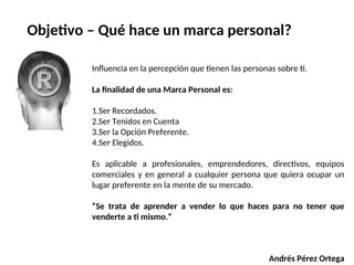 Influencia en la percepción que tienen las personas sobre ti.
La finalidad de una Marca Personal es:
1.Ser Recordados.
2.Ser Tenidos en Cuenta
3.Ser la Opción Preferente.
4.Ser Elegidos.
Es aplicable a profesionales, emprendedores, directivos, equipos
comerciales y en general a cualquier persona que quiera ocupar un
lugar preferente en la mente de su mercado.
“Se trata de aprender a vender lo que haces para no tener que
venderte a ti mismo.”
Andrés Pérez Ortega
Objetivo – Qué hace un marca personal?
 
