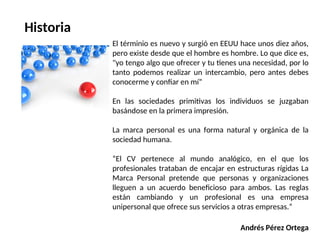 Historia
El términio es nuevo y surgió en EEUU hace unos diez años,
pero existe desde que el hombre es hombre. Lo que dice es,
"yo tengo algo que ofrecer y tu tienes una necesidad, por lo
tanto podemos realizar un intercambio, pero antes debes
conocerme y confiar en mí”
En las sociedades primitivas los individuos se juzgaban
basándose en la primera impresión.
La marca personal es una forma natural y orgánica de la
sociedad humana.
“El CV pertenece al mundo analógico, en el que los
profesionales trataban de encajar en estructuras rígidas La
Marca Personal pretende que personas y organizaciones
lleguen a un acuerdo beneficioso para ambos. Las reglas
están cambiando y un profesional es una empresa
unipersonal que ofrece sus servicios a otras empresas.”
Andrés Pérez Ortega
 