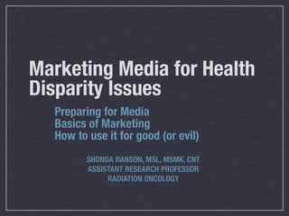 Marketing Media for Health
Disparity Issues
  Preparing for Media
  Basics of Marketing
  How to use it for good (or evil)
         SHONDA RANSON, MSL, MSMK, CNT
         ASSISTANT RESEARCH PROFESSOR
              RADIATION ONCOLOGY
 