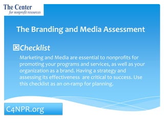 The Branding and Media Assessment
Checklist
Marketing and Media are essential to nonprofits for
promoting your programs and services, as well as your
organization as a brand. Having a strategy and
assessing its effectiveness are critical to success. Use
this checklist as an on-ramp for planning.

C4NPR.org

 