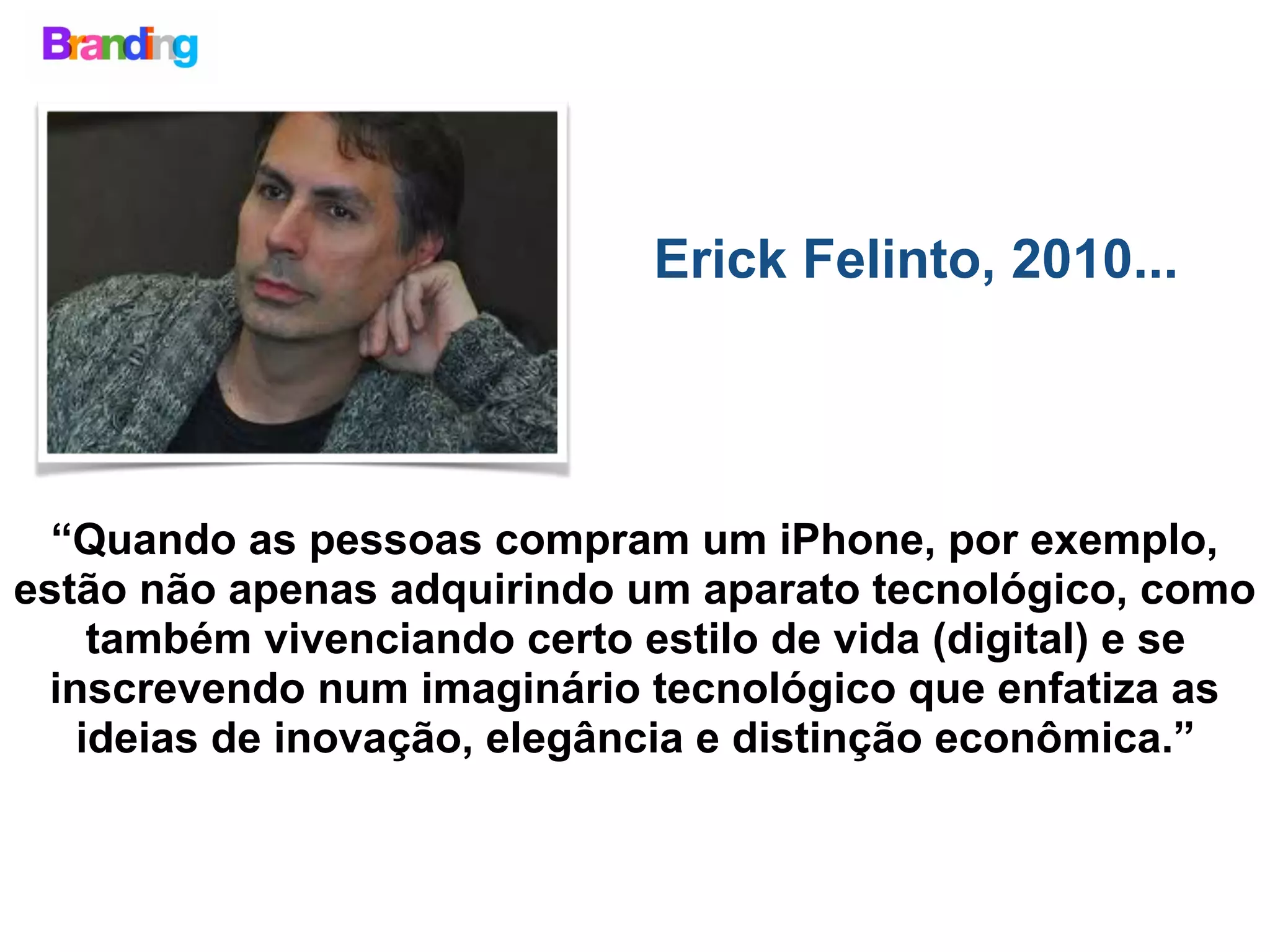 Erick Felinto, 2010...
“Quando as pessoas compram um iPhone, por exemplo,
estão não apenas adquirindo um aparato tecnológico, como
também vivenciando certo estilo de vida (digital) e se
inscrevendo num imaginário tecnológico que enfatiza as
ideias de inovação, elegância e distinção econômica.”
 