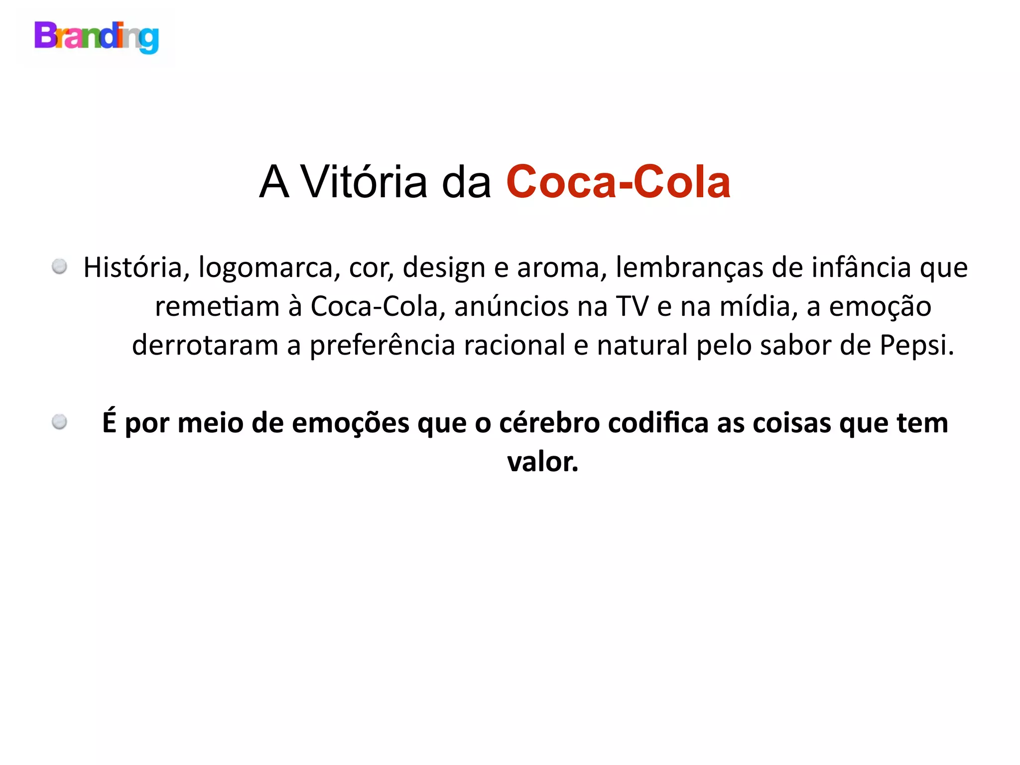 A Vitória da Coca-Cola
História,	logomarca,	cor,	design	e	aroma,	lembranças	de	infância	que	
reme>am	à	Coca-Cola,	anúncios	na	TV	e	na	mídia,	a	emoção	
derrotaram	a	preferência	racional	e	natural	pelo	sabor	de	Pepsi.	
É	por	meio	de	emoções	que	o	cérebro	codiﬁca	as	coisas	que	tem	
valor.	
 