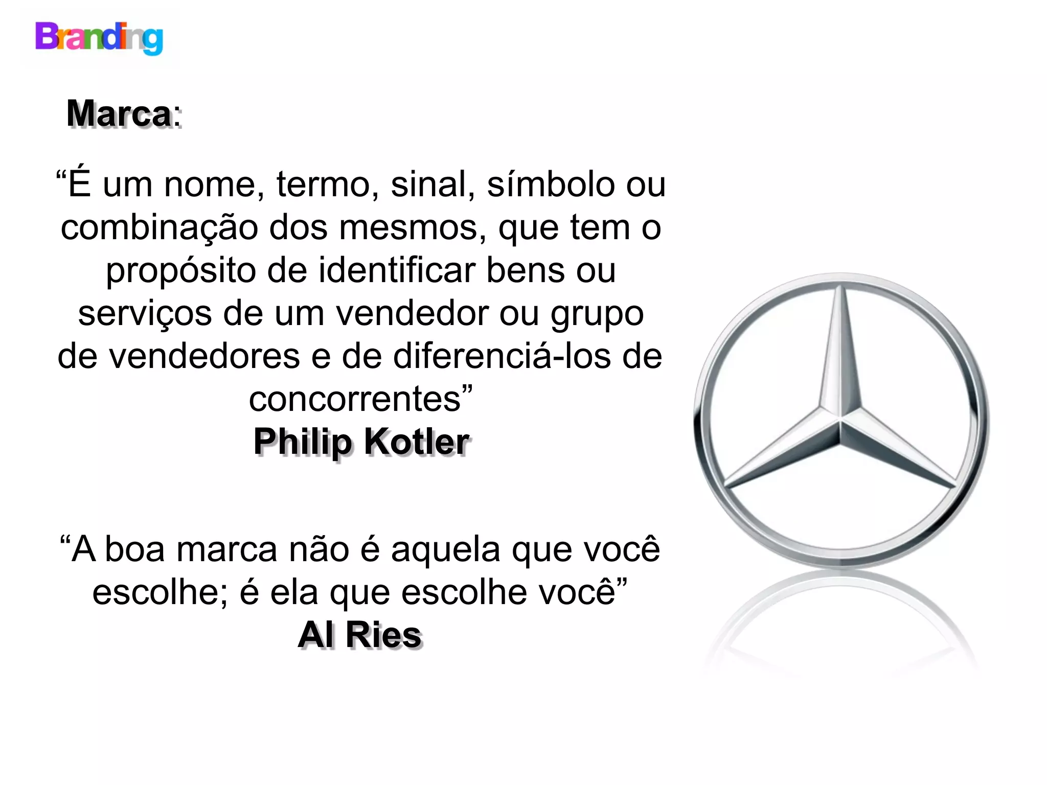 “É um nome, termo, sinal, símbolo ou
combinação dos mesmos, que tem o
propósito de identificar bens ou
serviços de um vendedor ou grupo
de vendedores e de diferenciá-los de
concorrentes”
Philip Kotler
Marca:
“A boa marca não é aquela que você
escolhe; é ela que escolhe você”
Al Ries
 