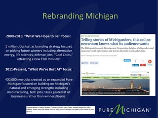 Rebranding Michigan
2000-2010, “What We Hope to Be’’ focus:
1 million Jobs lost as branding strategy focused
on picking future winners including alternative
energy, life sciences, defense jobs, “Cool Cities,’’
attracting a new Film Industry.
2011-Present, “What We’re Best At’’ focus:
400,000 new Jobs created as an expanded Pure
Michigan focused on building on Michigan’s
natural and emerging strengths including
manufacturing, tech jobs, taxes geared at all
businesses rather than winners/losers.
 