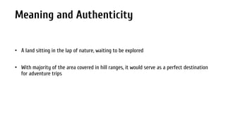 Meaning and Authenticity
• A land sitting in the lap of nature, waiting to be explored
• With majority of the area covered in hill ranges, it would serve as a perfect destination
for adventure trips

 