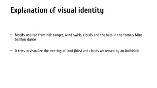 Explanation of visual identity
• Motifs inspired from hills ranges, wind swirls, clouds and the hats in the famous Mizo
bamboo dance
• It tries to visualize the meeting of land (hills) and clouds witnessed by an individual

 