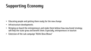 Supporting Economy

• Educating people and getting them ready for the new change
• Infrastructure developments
• Bringing on board the entrepreneurs and make them believe how new brand strategy
will help the state grow and benefit them. Especially, entrepreneurs in tourism
• Extension of the sub campaign “Atithi Devo Bhava”

 