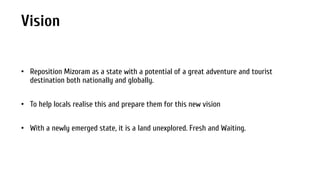 Vision
• Reposition Mizoram as a state with a potential of a great adventure and tourist
destination both nationally and globally.
• To help locals realise this and prepare them for this new vision
• With a newly emerged state, it is a land unexplored. Fresh and Waiting.

 