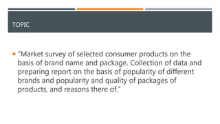 TOPIC
 “Market survey of selected consumer products on the
basis of brand name and package. Collection of data and
preparing report on the basis of popularity of different
brands and popularity and quality of packages of
products, and reasons there of.”
 