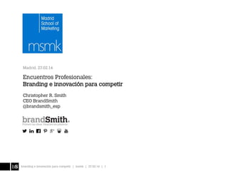 Madrid, 27.02.14

Encuentros Profesionales:
Branding e innovación para competir
Christopher R. Smith
CEO BrandSmith
@brandsmith_esp

branding e innovación para competir | msmk | 27.02.14 | 1

 