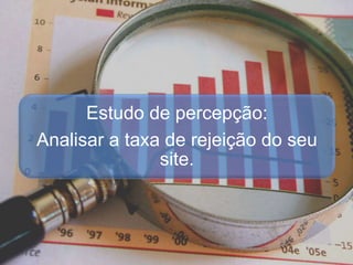 Estudo de percepção:
Analisar a taxa de rejeição do seu
site.
 