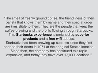 “The smell of freshly ground coffee, the friendliness of their
barista that knows them by name and their special order
are irresistible to them. They are the people that keep the
coffee brewing and the proﬁts ﬂowing through Starbucks.
This Starbucks experience is enriched by superior
products and a free wiﬁ access.
Starbucks has been brewing up success since they ﬁrst
opened their doors in 1971 at their original Seattle location.
Since then, the company has continued this rapid
expansion, and today they have over 17,000 locations.”
 