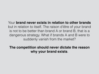 Your brand never exists in relation to other brands
but in relation to itself. The raison d'être of your brand
is not to be better than brand A or brand B, that is a
dangerous strategy. What if brands A and B were to
suddenly vanish from the market?
The competition should never dictate the reason
why your brand exists.
 