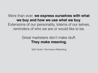 Seth Godin, Permission Marketing
More than ever, we express ourselves with what
we buy and how we use what we buy.
Extensions of our personality, totems of our selves,
reminders of who we are or would like to be.
!
Great marketers don't make stuff.
They make meaning.
 