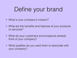 Deﬁne your brand
• What is your company's mission?
• What are the beneﬁts and features of your products
or services?
• What do your customers and prospects already
think of your company?
• What qualities do you want them to associate with
your company?
 