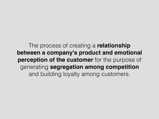The process of creating a relationship
between a company's product and emotional
perception of the customer for the purpose of
generating segregation among competition
and building loyalty among customers.
 