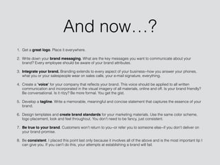 And now…?
1. Get a great logo. Place it everywhere.
2. Write down your brand messaging. What are the key messages you want to communicate about your
brand? Every employee should be aware of your brand attributes.
3. Integrate your brand. Branding extends to every aspect of your business--how you answer your phones,
what you or your salespeople wear on sales calls, your e-mail signature, everything.
4. Create a "voice" for your company that reﬂects your brand. This voice should be applied to all written
communication and incorporated in the visual imagery of all materials, online and off. Is your brand friendly?
Be conversational. Is it ritzy? Be more formal. You get the gist.
5. Develop a tagline. Write a memorable, meaningful and concise statement that captures the essence of your
brand.
6. Design templates and create brand standards for your marketing materials. Use the same color scheme,
logo placement, look and feel throughout. You don't need to be fancy, just consistent.
7. Be true to your brand. Customers won't return to you--or refer you to someone else--if you don't deliver on
your brand promise.
8. Be consistent. I placed this point last only because it involves all of the above and is the most important tip I
can give you. If you can't do this, your attempts at establishing a brand will fail.
 