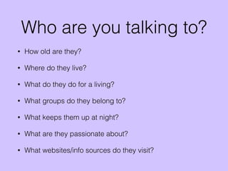 Who are you talking to?
• How old are they?
• Where do they live?
• What do they do for a living?
• What groups do they belong to?
• What keeps them up at night?
• What are they passionate about?
• What websites/info sources do they visit?
 