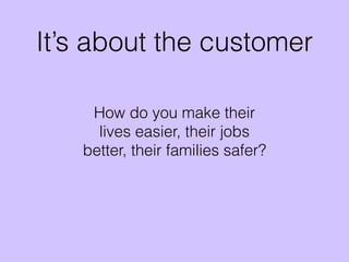 It’s about the customer
How do you make their
lives easier, their jobs
better, their families safer?
 