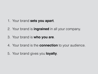 1. Your brand sets you apart.
2. Your brand is ingrained in all your company.
3. Your brand is who you are.
4. Your brand is the connection to your audience.
5. Your brand gives you loyalty.
 