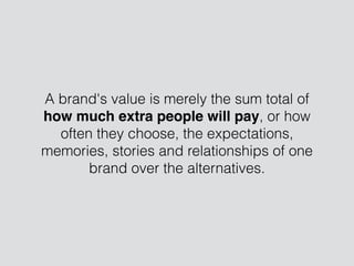 A brand's value is merely the sum total of
how much extra people will pay, or how
often they choose, the expectations,
memories, stories and relationships of one
brand over the alternatives.
 