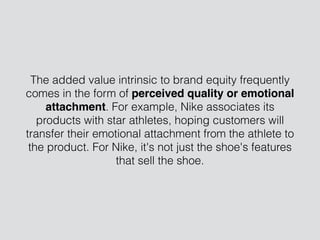 The added value intrinsic to brand equity frequently
comes in the form of perceived quality or emotional
attachment. For example, Nike associates its
products with star athletes, hoping customers will
transfer their emotional attachment from the athlete to
the product. For Nike, it's not just the shoe's features
that sell the shoe.
 
