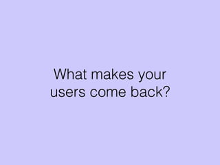 What makes your
users come back?
 