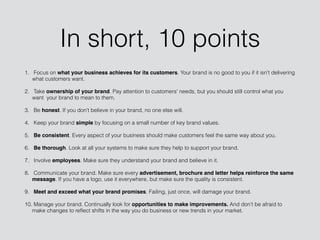 In short, 10 points
1. Focus on what your business achieves for its customers. Your brand is no good to you if it isn't delivering
what customers want.
2. Take ownership of your brand. Pay attention to customers' needs, but you should still control what you
want your brand to mean to them.
3. Be honest. If you don't believe in your brand, no one else will.
4. Keep your brand simple by focusing on a small number of key brand values.
5. Be consistent. Every aspect of your business should make customers feel the same way about you.
6. Be thorough. Look at all your systems to make sure they help to support your brand.
7. Involve employees. Make sure they understand your brand and believe in it.
8. Communicate your brand. Make sure every advertisement, brochure and letter helps reinforce the same
message. If you have a logo, use it everywhere, but make sure the quality is consistent.
9. Meet and exceed what your brand promises. Failing, just once, will damage your brand.
10. Manage your brand. Continually look for opportunities to make improvements. And don't be afraid to
make changes to reﬂect shifts in the way you do business or new trends in your market.
 