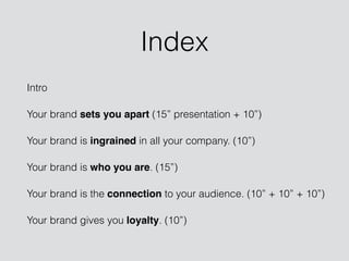 Index
Intro
Your brand sets you apart (15” presentation + 10”)
Your brand is ingrained in all your company. (10”)
Your brand is who you are. (15”)
Your brand is the connection to your audience. (10” + 10” + 10”)
Your brand gives you loyalty. (10”)
 