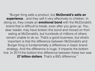 “Burger King sells a product, but McDonald’s sells an
experience…and they sell it very effectively to children. In
doing so, they create an emotional bond with the McDonald’s
brand that is difﬁcult to break, even after you grow up. You,
dear reader, may have broken this bond and moved on from
eating at McDonald’s, but hundreds of millions of others
remain unable to do so. That’s a good business, but what’s
important is that the difference between McDonald’s and
Burger King is fundamentally a difference in basic brand
strategy. And the difference is huge. It impacts the bottom
line. In 2013 the bottom-line difference between these two was
27 billion dollars. That’s a BIG difference.”
 