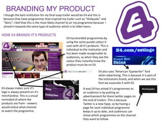 BRANDING MY PRODUCT
 I though the best institution for my final soap trailer would be E4 and this is
 because they have programmes that inspired my trailer such as “Hollyoaks” and
 “Skins”. I feel that this is the most likely channel to air my programme because I
 aimed in towards the same type of audience which is to older teens.

HOW E4 BRANDS IT’S PRODUCTS
                                                   E4 has branded programmes by
                                                   using the same purple colour it
                                                   uses with all it’s products. This is
                                                   individual to the institution and
                                                   has been made recognisable to
                                                   audiences, so when they see the
                                                   colour they instantly know the
                                                   product must be on E4.

                                                                              E4 also uses “American Typewriter” font
                                                                              when advertising. This is because it is part of
                                                                              the institutions brand, and when we see this
                                                                              font we associate it with E4.
E4 always makes sure it’s                                        A way E4 has aimed it’s programmes to
logo is always present on it’s                                   an audience is by putting an
merchandise. This is a visual                                    advertisement for there twitter pages on
reminded of where the                                            the end of trailers. This is because
products are from - viewers                                      Twitter is a new hype, so by having a
would notice what channel                                        page for each individual programme
to watch the programme.                                          keeps it up to date, and audiences can
                                                                 chose which programmes on the channel
                                                                 they want to follow.
 