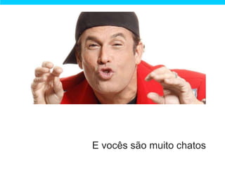 E vocês são muito chatos
 