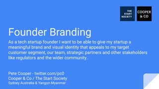 Founder Branding
As a tech startup founder I want to be able to give my startup a
meaningful brand and visual identity that appeals to my target
customer segment, our team, strategic partners and other stakeholders
like regulators and the wider community..
Pete Cooper - twitter.com/pc0
Cooper & Co / The Start Society
Sydney Australia & Yangon Myanmar
 