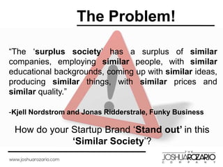 The Problem!
“The ‘surplus society’ has a surplus of similar
companies, employing similar people, with similar
educational backgrounds, coming up with similar ideas,
producing similar things, with similar prices and
similar quality.”
-Kjell Nordstrom and Jonas Ridderstrale, Funky Business
How do your Startup Brand ‘Stand out’ in this
‘Similar Society’?
 