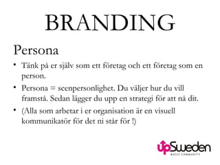 BRANDING Persona  Tänk på er själv som ett företag och ett företag som en person.  Persona = scenpersonlighet. Du väljer hur du vill framstå. Sedan lägger du upp en strategi för att nå dit.  (Alla som arbetar i er organisation är en visuell kommunikatör för det ni står för !)  