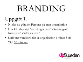 BRANDING Uppgift 1. Ni ska nu göra en Persona på eran organisation Hur klär den sig? Var hänger den? Värderingar? Intressen? Vad läser den?  Skriv ner värdeord för er organisation ( minst 5 st) Tid:  20 minuter 