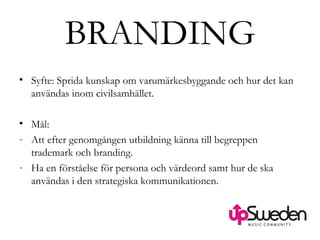 BRANDING Syfte: Sprida kunskap om varumärkesbyggande och hur det kan användas inom civilsamhället. Mål:  Att efter genomgången utbildning känna till begreppen trademark och branding.  Ha en förståelse för persona och värdeord samt hur de ska användas i den strategiska kommunikationen.  