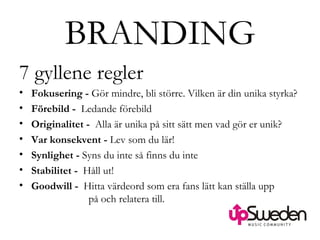 BRANDING 7 gyllene regler Fokusering -  Gör mindre, bli större. Vilken är din unika styrka?  Förebild -  Ledande förebild Originalitet -  Alla är unika på sitt sätt men vad gör er unik?  Var konsekvent -  Lev som du lär!  Synlighet -  Syns du inte så finns du inte Stabilitet -  Håll ut! Goodwill -  Hitta värdeord som era fans lätt kan ställa upp    på och relatera till. 