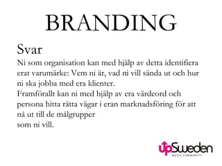 BRANDING Svar Ni som organisation kan med hjälp av detta identifiera erat varumärke: Vem ni är, vad ni vill sända ut och hur ni ska jobba med era klienter. Framförallt kan ni med hjälp av era värdeord och persona hitta rätta vägar i eran marknadsföring för att nå ut till de målgrupper  som ni vill. 