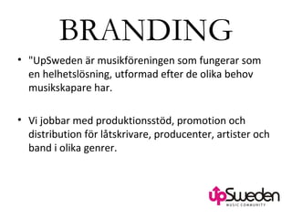 BRANDING &quot;UpSweden är musikföreningen som fungerar som en helhetslösning, utformad efter de olika behov musikskapare har. Vi jobbar med produktionsstöd, promotion och distribution för låtskrivare, producenter, artister och band i olika genrer.  