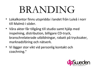 BRANDING Lokalkontor finns utspridda i landet från Luleå i norr till Malmö i söder.  Våra akter får tillgång till studio samt hjälp med inspelning, distribution, billigare CD-tryck, branschrelaterade utbildningar, rabatt på trycksaker, marknadsföring och nätverk.  Vi lägger stor vikt vid personlig kontakt och coachning.&quot; 