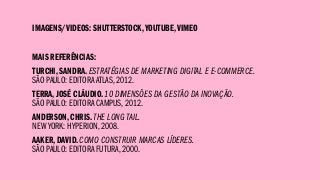 IMAGENS/VIDEOS: SHUTTERSTOCK,YOUTUBE,VIMEO
MAIS REFERÊNCIAS:
TURCHI, SANDRA. ESTRATÉGIAS DE MARKETING DIGITAL E E-COMMERCE.
SÃO PAULO: EDITORA ATLAS, 2012.
TERRA, JOSÉ CLÁUDIO. 10 DIMENSÕES DA GESTÃO DA INOVAÇÃO.
SÃO PAULO: EDITORA CAMPUS, 2012.
ANDERSON, CHRIS. THE LONG TAIL.
NEW YORK: HYPERION, 2008.
AAKER, DAVID. COMO CONSTRUIR MARCAS LÍDERES.
SÃO PAULO: EDITORA FUTURA, 2000.
 