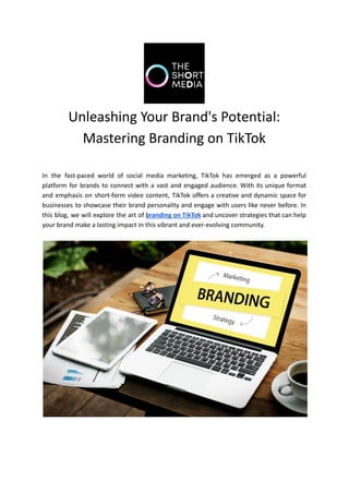 Unleashing Your Brand's Potential:
Mastering Branding on TikTok
In the fast-paced world of social media marketing, TikTok has emerged as a powerful
platform for brands to connect with a vast and engaged audience. With its unique format
and emphasis on short-form video content, TikTok offers a creative and dynamic space for
businesses to showcase their brand personality and engage with users like never before. In
this blog, we will explore the art of branding on TikTok and uncover strategies that can help
your brand make a lasting impact in this vibrant and ever-evolving community.
 