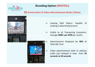 Branding Option (DIGITAL)
(I) Screen Saver & Video Advertisement (Static/Video)
⇨ Looping Wall Papers: Capable of
Looping 2 Advertising Screens
⇨ Visible to all Transacting Customers:
Average 5000+ per ATM per month
⇨ Advertisement Displayed for 80% of
Total Idle Time
⇨ Video advertisement (with or without
audio )can belayed in loop from 10
seconds to 30 seconds
 